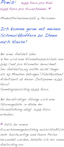 Preis:   13,00 Euro pro Kind.
15,00 Euro pro Erwachsenen. *

Mindestteilnehmerzahl 6 Personen 

Ich komme gerne mit meinen Schmuckkoffern zu Ihnen nach Hause! 

Bei einer Anfahrt über 
7 Km wird eine Kilometerpauschale von 0,30 Cent pro Kilometer berechnet.  Der Anfahrtsweg sollte nicht länger als 30 Minuten betragen (Fahrtkosten/Arbeitszeit ab dieser Zeitspanne 15,00 Euro)
Sonntagszuschlag 10,00 Euro.

Bei kurzfristiger Absage wird eine Stornogebühr in Höhe der Veranstaltung abzgl. 12,00 Euro erhoben.

* falls bei einem Erwachsenengeburtstag ausschließlich sehr hochwertige und teure Perlen verwendet werden, behalte ich mir einen Aufschlag vor.