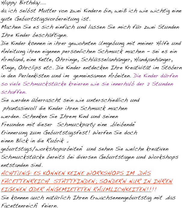 Happy Birthday....
da ich selbst Mutter von zwei Kindern bin, weiß ich wie wichtig eine gute Geburtstagsvorbereitung ist.
Machen Sie es sich einfach und lassen Sie mich für zwei Stunden Ihre Kinder beschäftigen.
Die Kinder können in ihrer gewohnten Umgebung mit meiner Hilfe und Anleitung ihren eigenen persönlichen Schmuck machen - sei es ein Armband, eine Kette, Ohrringe, Schlüsselanhänger, Handyanhänger, Ringe, Ohrclips etc. Die Kinder entdecken Ihre Kreativität im Stöbern in den Perlenkisten und im  gemeinsamen Arbeiten. Die Kinder dürfen so viele Schmuckstücke kreieren wie sie innerhalb der 2 Stunden schaffen.
Sie werden überrascht sein wie unterschiedlich und
 phantasievoll die Kinder ihren Schmuck machen 
werden. Schenken Sie Ihrem Kind und seinen 
Freunden mit dieser  Schmuckparty eine „bleibende“ 
Erinnerung zum Geburtstagsfest! Werfen Sie doch 
einen Blick in die Rubrik „
geburtstags/workshoparbeiten“ und sehen Sie welche kreativen Schmuckstücke bereits bei diversen Geburtstagen und Workshops entstanden sind. 
ACHTUNG: ES KÖNNEN KEINE WORKSHOPS IM „DAS FACETTENREICH“ STATTFINDEN; SONDERN NUR IN IHREN EIGENEN ODER ANGEMIETETEN RÄUMLICHKEITEN!!!! 
Sie können auch natürlich Ihren Erwachsenengeburtstag mit „das Facettenreich“ feiern.